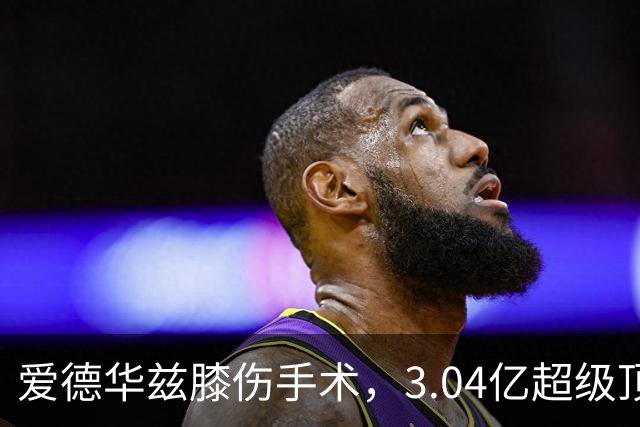 爱德华兹膝伤手术，3.04亿超级顶薪恐难触发